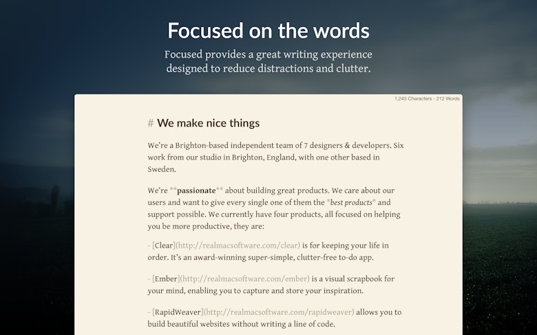 Focused on the words. Focused provides a great writing experience designed to reduce distractions and clutter.