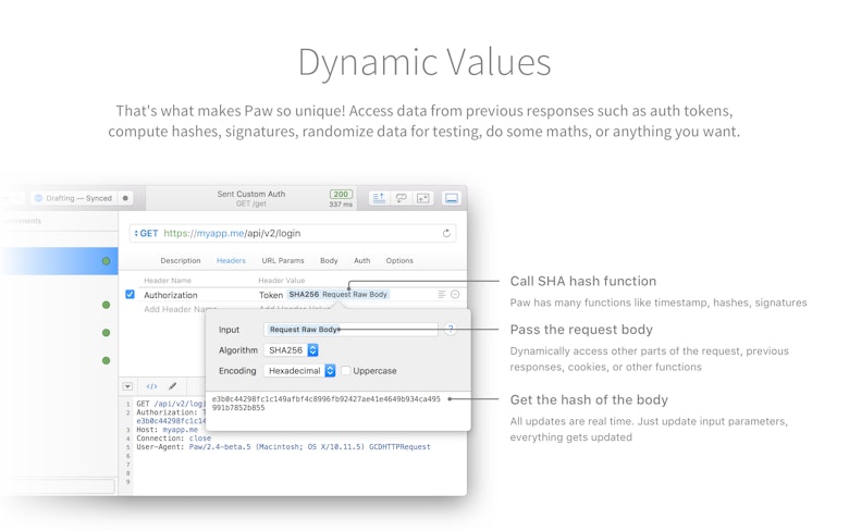 Dynamic Values. That's what makes Paw so unique! Access data from previous responses such as auth tokens, compute hashes, signatures, randomize data for testing, do some maths, or anything you want.